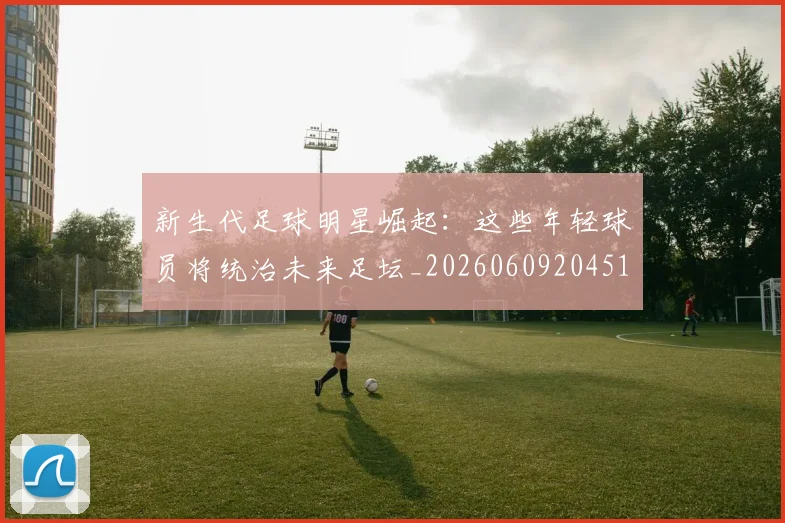 新生代足球明星崛起：这些年轻球员将统治未来足坛_20260609204511