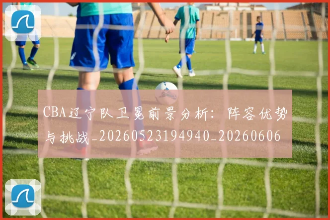 CBA辽宁队卫冕前景分析:阵容优势与挑战_20260523194940_20260606165313