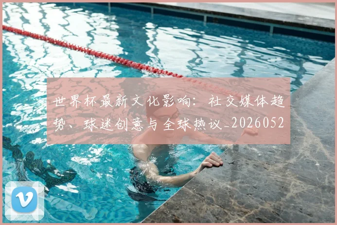 世界杯最新文化影响：社交媒体趋势、球迷创意与全球热议_20260521201653_20260607160431
