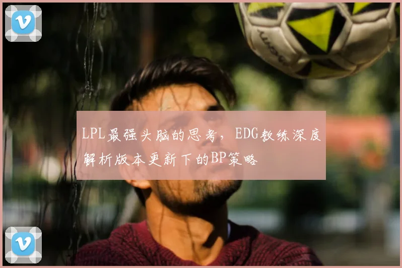 LPL最强头脑的思考，EDG教练深度解析版本更新下的BP策略