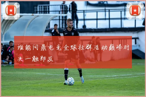 谁能问鼎电竞全球社群活动巅峰对决一触即发