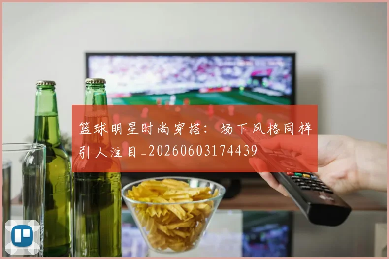 篮球明星时尚穿搭：场下风格同样引人注目_20260603174439