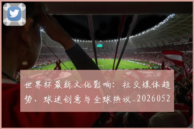 世界杯最新文化影响:社交媒体趋势、球迷创意与全球热议_20260521201653_20260607160431